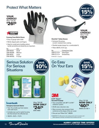 SAVE
10%INSTANTLY
Economy Foam Nitrile Gloves
• Gray 13 gauge nylon shell.
• Nitrile-dipped palm and fingers.
• Ideal for small parts handling where
tactile sensitivity and dexterity are important.
No. Size
CRW-9673S Small
CRW-9673M Medium
CRW-9673L Large
CRW-9673XL X-Large
Checklite®
Safety Glasses
• Exclusive Duramass
scratch-resistant lens coating.
• Flexible temple design for a comfortable fit.
• Filters 99.9% of UV rays.
No. Frame/Lens Color
CRW-CL110 Clear/Clear
CRW-CL112 Smoke/Gray
ANSI Z87.1+ Compliant.
Emergency Eyewash Station
• Twin 16 oz bottle eye flush station
with wall mount.
• Includes eye cup for easily focusing
the fluid stream into affected eye.
• 103
/4W × 33
/4D × 171
/2H.
E·A·R™
Classic™
Uncorded Earplugs
• Test compatible with 3M™
E-A-Rfit™
validation system.
• 29 dB noise reduction rate.
• Slow recovery, low-pressure foam
conforms to the shape of the ear canal.
• One pair per Pillow Pak™
; 200/BX.
IMPORTANT: The 3M products in this catalog must be used in accordance with
OSHA regulations, warnings, and limitations that accompany each item.
Classic™
Protect What Matters
Serious Solution
For Serious
Situations
Go Easy
On Your Ears
$
2699dz
YOUR
CHOICE!
Was $
29.99
$
135ea
YOUR
CHOICE!
Was $
1.59
$
4079bx
Was $
47.99
NOW ONLY
MMM-310-1001
$
2429kt
Was $
26.99
NOW ONLY
BWK-54842
SAVE
15%INSTANTLY
SAVE UP TO
15%INSTANTLY
18
16-SX-L1-DEC-SXA
HURRY! LIMITED TIME OFFERS!
Visitwww.smartdealsrebate.comorcall1-877-720-8668 tocheckstatusofmail-inoffers.
QUERIES:
1. Type query here.
Job Name USSIV00060052 2016 Smart Deals December
DISTRIBUTION LIST
File Name USSIV00060052_2016 Smart Deals XTRA December_F0018_C0015
Proof Date October 4, 2016 5:10 PM PAGE CONTROL
Page Info BLEED +0p9 TRIM 8.0625 × 10.375
P2EVENT CODE
00.0018
◊ Production
0015
•••
USSIV00060052_2016 Smart Deals XTRA December_F0018_C0015.indd 18 10/4/16 5:12 PM
 
