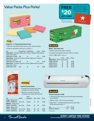 Thermal Laminator TL1302
• 1 minute warmup reduces wait time & makes laminating
more efficient
• 195
/8"W × 57
/8"D × 3"H; 5 mil max thickness.
• Value Pack—Includes laminating starter pack with
20 laminating pouches.
No. Unit Price
MMM-TL1302VP KT 84.99
UL Certified.
Magic™
Tape Value Pack
• Ideal for permanent paper mending.
• Invisible when applied and won’t show on copies.
• 3
/4"W × 1000"L with 1" core.
No. Qty. Unit Price
Value Pack—Stock up and save!
MMM-810P10K 10 PK 24.99
MMM-810K16 16 PK 39.99
MMM-810K20 20 PK 49.99
MMM-810K24 24 PK 57.99
No. Holds
Hook
Material Qty. Unit Price
Large—Mega Pack
MMM-17003MPES Up to 5 lb Plastic 14 PK 22.99
Medium—Mega Pack
MMM-17001MPES Up to 3 lb Plastic 20 PK 22.99
Small—Mega Pack
MMM-17067MPES Up to 0.5 lb Metal 28 PK 22.99
MMM-17002MPES Up to 1 lb Plastic 24 PK 19.99
Original 3" × 3" Pads Assorted Value Packs
• Self-stick removable notes stick securely, remove cleanly.
• Great for reminders and short to-do lists.
No. Sheets/Pad Pads/Pack Unit Price
Value Pack—Includes eight pads in Canary Yellow and six pads in
Cape Town colors.
MMM-654-14YWM 100 14 PK 19.99
Value Pack—Includes 12 pads in Canary Yellow and 12 pads in
Cape Town colors.
MMM-654-CYP-24VA 100 24 PK 31.99
Value Pack—Includes 14 pads in Canary Yellow and four pads in
Cape Town colors.
MMM-654-14-4B 100 18 PK 23.99
Value Packs Plus Perks!
Macy’s®
is not a sponsor or
co-sponsor of this promotion.
With the purchase of
$65 of Post-it®
, Scotch®
or Command™ products.
See page 19 for details.
FREE
$
20GIFT CARD
General Purpose Hooks
• Damage-Free Hanging that holds
strongly and removes cleanly.
• Works on a variety of surfaces
including paint, wood, tile and more.
4
16-SX-L1-DEC-SXA
HURRY! LIMITED TIME OFFERS!
Visitwww.smartdealsrebate.comorcall1-877-720-8668 tocheckstatusofmail-inoffers.
Job Name USSIV00060052 2016 Smart Deals December
DISTRIBUTION LIST
File Name USSIV00060052_2016 Smart Deals XTRA December_F0004_C0004
Proof Date October 4, 2016 4:30 PM PAGE CONTROL
Page Info BLEED +0p9 TRIM 8.0625 × 10.375
P2EVENT CODE
00.004
◊ Production
QUERIES:
1.
0004
•••
USSIV00060052_2016 Smart Deals XTRA December_F0004_C0004.indd 4 10/4/16 4:32 PM
 