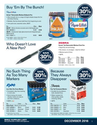 Sarasa®
Gel Retractable Medium Point Pen
• Rapid Dry Ink technology.
• No smears, no smudges—ideal for lefties!
• Medium point, 0.7mm.
• 36/PK.
No. Ink Was Now
ZEB-46136 Black 49.99 34.99
ZEB-46236 Blue 49.99 34.99
ZEB-46036 Assorted 49.99 34.99
ZEB-46036—12 Black; 12 Blue; 12 Red.
InkJoy™
Retractable Medium Ballpoint Pen
• Ultra-smooth ink in a range of bright shades keeps the fun
and ideas flowing.
• Reliable, fluid tip draws bold lines from beginning to end.
• 1mm point size; assorted colors; 36/ST.
No. Was Now
550 RT—Shiny chrome accents and a full-length grip.
PAP-1862363 52.99 37.09
700 RT—Contoured, high-gloss barrel and integrated grip.
White barrel.
PAP-1792817 69.99 48.99
PAP-1862363—12 Black; 12 Blue; 6 Red; 6 Purple.
PAP-1792817—18 Black; 12 Blue; 6 Red.
Fine Tip Permanent Marker
• Durable fine tip delivers
bold, detailed lines.
• Water-resistant ink
dries quickly, resists
smearing, fading.
• 36/PK.
No. Color Was Now
SAN-1884739 Black 34.99 24.49
SAN-1920932 Blue 34.99 24.49
SAN-1920937 Red 34.99 24.49
SAN-1921559 Assorted 41.99 29.39
SAN-1884739, SAN-1920932, SAN-1920937—ACMI AP Non-Toxic Certified.
SAN-1921559—10 Black; 10 Blue; 10 Red; 6 Green.
Low-Odor Dry-Erase Marker
• Consistent, skip-free marking
in vivid color.
• Quick-drying ink erases
cleanly; marks are easy to
see from a distance.
• 36/BX.
No. Color Tip Was Now
Value Pack—Stock up and save!
SAN-1920940 Black Chisel 59.99 41.99
SAN-1921061 Assorted Chisel 59.99 41.99
SAN-1921062 Black Fine 54.99 38.49
ACMI AP Non-Toxic Certified.
SAN-1921061—8 Black; 8 Blue; 8 Green; 4 Purple; 8 Red.
550 RT 700 RT
Buy ’Em By The Bunch!
No Such Thing
As Too Many
Markers
Who Doesn’t Love
A New Pen?
SAVE
30%INSTANTLY
SAVE
30%INSTANTLY
SAVE
30%INSTANTLY
SAVE
30%INSTANTLY
Because
They Always
Disappear
5
16-SX-L1-DEC-SXA
DECEMBER 2016
WHILE SUPPLIES LAST!
OffersgoodDecember1-31,2016orwhilesupplieslast.
Job Name USSIV00060052 2016 Smart Deals December
DISTRIBUTION LIST
File Name USSIV00060052_2016 Smart Deals XTRA December_F0005_C0005
Proof Date October 4, 2016 4:30 PM PAGE CONTROL
Page Info BLEED +0p9 TRIM 8.0625 × 10.375
P2EVENT CODE
00.005
◊ Production
QUERIES:
1. Type query here.
0005
•••
USSIV00060052_2016 Smart Deals XTRA December_F0005_C0005.indd 5 10/4/16 4:33 PM
 