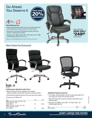 Go Ahead.
You Deserve It
New Chairs For Everyone!
 
Shiatsu Massage Chair
•	Shiatsu style massage rollers move up and down along the
back with perfect counter-pressure for stress relief.
•	Generously cushioned individually wrapped coil-spring
seat for a mattress-like comfort.
•	Supports up to 250 lbs. Seat: 227
/8 × 231
/4. Back: 217
/8 × 303
/8.
Overall height: 441
/2 to 471
/2.
Meets or exceeds ANSI/BIFMA Standards. Contains 14% total recycled content.
$
24999ea
Was $
429.99
NOW ONLY
ALE-SH7019
SAVE OVER
20%INSTANTLY
VL100 Executive High-Back Leather Chairs
•	Black SofThread™
leather upholstery and padded,
leather-wrapped armrests offer luxurious comfort and style.
•	Contemporary polished aluminum five-star base with casters.
•	Supports up to 250 lbs.
No. Unit Price
VL105—Seat: 201
/2 × 201
/4. Back: 201
/2 × 283
/4.
Overall height: 43 to 453
/4.
BSX-VL105SB11 EA 239.99
VL103—Seat: 191
/2 × 19. Back: 191
/4 × 251
/4.
Overall height: 333
/4 to 373
/4.
BSX-VL103SB11 EA 189.99
VL525 Mesh High-Back Task Chair
•	The simple, understandable controls include seat height to fit
your body, and center-tilt to provide comfort.
•	High back frame with support bar delivers substantial, long-
lasting support.
•	Supports up to 250 lbs. Seat: 193
/4 × 19. Back: 193
/4 × 23.
Overall height: 423
/4.
No. Unit Price
BSX-VL525ES10 EA 154.99
8
16-SX-L1-DEC-SXA
HURRY! LIMITED TIME OFFERS!
Visitwww.smartdealsrebate.comorcall1-877-720-8668 tocheckstatusofmail-inoffers.
QUERIES:
1.	 Type query here.
Job Name USSIV00060052 2016 Smart Deals December
DISTRIBUTION LIST
File Name USSIV00060052_2016 Smart Deals XTRA December_F0008_C0009
Proof Date October 13, 2016 3:08 PM PAGE CONTROL
Page Info BLEED +0p9 TRIM 8.0625 × 10.375
P2AEVENT CODE
00.008
◊ Production
0009
•••
USSIV00060052_2016 Smart Deals XTRA December_F0008_C0009.indd 8 10/13/16 3:11 PM
 