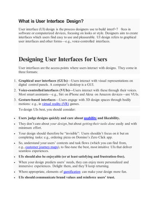 What is User Interface Design?
User interface (UI) design is the process designers use to build interf=7 0ces in
software or computerized devices, focusing on looks or style. Designers aim to create
interfaces which users find easy to use and pleasurable. UI design refers to graphical
user interfaces and other forms—e.g., voice-controlled interfaces.
Designing User Interfaces for Users
User interfaces are the access points where users interact with designs. They come in
three formats:
1. Graphical user interfaces (GUIs)—Users interact with visual representations on
digital control panels. A computer’s desktop is a GUI.
2. Voice-controlled interfaces (VUIs)—Users interact with these through their voices.
Most smart assistants—e.g., Siri on iPhone and Alexa on Amazon devices—are VUIs.
3. Gesture-based interfaces—Users engage with 3D design spaces through bodily
motions: e.g., in virtual reality (VR) games.
To design UIs best, you should consider:
 Users judge designs quickly and care about usability and likeability.
 They don’t care about your design, but about getting their tasks done easily and with
minimum effort.
 Your design should therefore be “invisible”: Users shouldn’t focus on it but on
completing tasks: e.g., ordering pizza on Domino’s Zero Click app.
 So, understand your users’ contexts and task flows (which you can find from,
e.g., customer journey maps), to fine-tune the best, most intuitive UIs that deliver
seamless experiences.
 UIs should also be enjoyable (or at least satisfying and frustration-free).
 When your design predicts users’ needs, they can enjoy more personalized and
immersive experiences. Delight them, and they’ll keep returning.
 Where appropriate, elements of gamification can make your design more fun.
 UIs should communicate brand values and reinforce users’ trust.
 