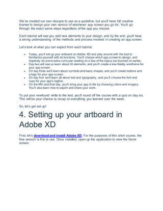 We’ve created our own designs to use as a guideline, but you’ll have full creative
license to design your own version of whichever app screen you go for. You’ll go
through the exact same steps regardless of the app you choose.
Each tutorial will see you add new elements to your design, and by the end, you’ll have
a strong understanding of the methods and process involved in creating an app screen.
Let’s look at what you can expect from each tutorial.
 Today, you’ll set up your artboard on Adobe XD and play around with the tool to
familiarize yourself with its functions. You’ll choose which app screen to design, and
hopefully do some extra-curricular reading on a few of the topics we touched on earlier.
 Day two will see us learn about UI elements, and you’ll create a low-fidelity wireframe for
your app screen.
 On day three we’ll learn about symbols and basic shapes, and you’ll create buttons and
a logo for your app screen.
 On day four we’ll learn all about text and typography, and you’ll choose the font and
copy for your app’s tagline.
 On the fifth and final day, you’ll bring your app to life by choosing colors and imagery.
You’ll also learn how to export and share your work.
To put your newfound skills to the test, you’ll round off the course with a quiz on day six.
This will be your chance to recap on everything you learned over the week.
So, let’s get set up!
4. Setting up your artboard in
Adobe XD
First, let’s download and install Adobe XD. For the purposes of this short course, the
free version is fine to use. Once installed, open up the application to view the home
screen.
 