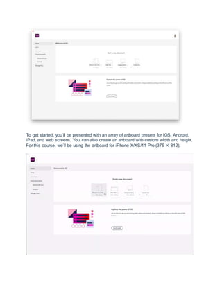 To get started, you’ll be presented with an array of artboard presets for iOS, Android,
iPad, and web screens. You can also create an artboard with custom width and height.
For this course, we’ll be using the artboard for iPhone X/XS/11 Pro (375 ✕ 812).
 