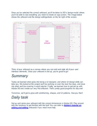 Once you’ve selected the correct artboard, you’ll be taken to XD’s ‘design mode’ where
you’ll be able to see everything you need to create an app screen. The image below
shows the artboard and the design settings/tools on the far right of the screen.
Think of your artboard as a canvas where you can add and style all of your user
interface elements. Once your artboard is set up, you’re good to go!
Summary
Today we learned what goes into being a UI designer, and where UI design skills can
take you. We looked at the project we’ll be working on over the next five days, and dove
into what we’ll be covering in each tutorial. Finally, we learned how to get set up with
Adobe XD and create our very first artboard. That’s pretty good progress for day one!
Tomorrow, we’ll get to grips with wireframing, shapes, and UI patterns. See you then!
Daily task
Set up and name your artboard with the correct dimensions in Adobe XD. Play around
with the functions to get familiar with the tool! You can refer to Adobe’s tutorial on
adding and editing artboards if you need more help.
 