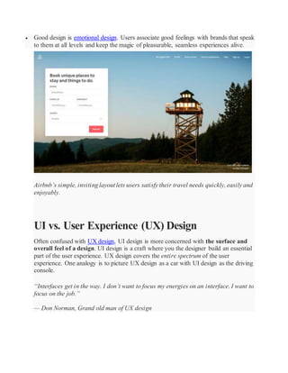  Good design is emotional design. Users associate good feelings with brands that speak
to them at all levels and keep the magic of pleasurable, seamless experiences alive.
Airbnb’s simple, inviting layout lets users satisfy their travel needs quickly, easily and
enjoyably.
UI vs. User Experience (UX) Design
Often confused with UX design, UI design is more concerned with the surface and
overall feel of a design. UI design is a craft where you the designer build an essential
part of the user experience. UX design covers the entire spectrum of the user
experience. One analogy is to picture UX design as a car with UI design as the driving
console.
“Interfaces get in the way. I don’t want to focus my energies on an interface. I want to
focus on the job.”
— Don Norman, Grand old man of UX design
 