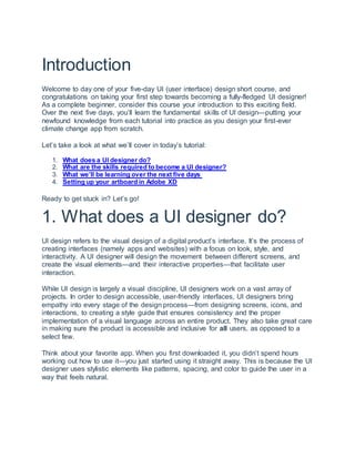 Introduction
Welcome to day one of your five-day UI (user interface) design short course, and
congratulations on taking your first step towards becoming a fully-fledged UI designer!
As a complete beginner, consider this course your introduction to this exciting field.
Over the next five days, you’ll learn the fundamental skills of UI design—putting your
newfound knowledge from each tutorial into practice as you design your first-ever
climate change app from scratch.
Let’s take a look at what we’ll cover in today’s tutorial:
1. What does a UI designer do?
2. What are the skills required to become a UI designer?
3. What we’ll be learning over the next five days
4. Setting up your artboard in Adobe XD
Ready to get stuck in? Let’s go!
1. What does a UI designer do?
UI design refers to the visual design of a digital product’s interface. It’s the process of
creating interfaces (namely apps and websites) with a focus on look, style, and
interactivity. A UI designer will design the movement between different screens, and
create the visual elements—and their interactive properties—that facilitate user
interaction.
While UI design is largely a visual discipline, UI designers work on a vast array of
projects. In order to design accessible, user-friendly interfaces, UI designers bring
empathy into every stage of the design process—from designing screens, icons, and
interactions, to creating a style guide that ensures consistency and the proper
implementation of a visual language across an entire product. They also take great care
in making sure the product is accessible and inclusive for all users, as opposed to a
select few.
Think about your favorite app. When you first downloaded it, you didn’t spend hours
working out how to use it—you just started using it straight away. This is because the UI
designer uses stylistic elements like patterns, spacing, and color to guide the user in a
way that feels natural.
 