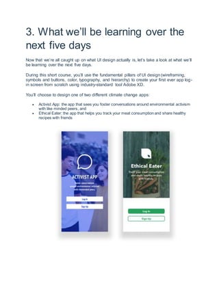 3. What we’ll be learning over the
next five days
Now that we’re all caught up on what UI design actually is, let’s take a look at what we’ll
be learning over the next five days.
During this short course, you’ll use the fundamental pillars of UI design (wireframing,
symbols and buttons, color, typography, and hierarchy) to create your first ever app log-
in screen from scratch using industry-standard tool Adobe XD.
You’ll choose to design one of two different climate change apps:
 Activist App: the app that sees you foster conversations around environmental activism
with like minded peers, and
 Ethical Eater: the app that helps you track your meat consumption and share healthy
recipes with friends
 
