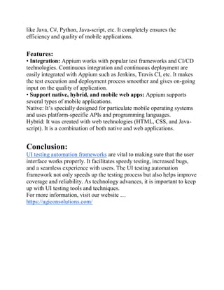 like Java, C#, Python, Java-script, etc. It completely ensures the
efficiency and quality of mobile applications.
Features:
• Integration: Appium works with popular test frameworks and CI/CD
technologies. Continuous integration and continuous deployment are
easily integrated with Appium such as Jenkins, Travis CI, etc. It makes
the test execution and deployment process smoother and gives on-going
input on the quality of application.
• Support native, hybrid, and mobile web apps: Appium supports
several types of mobile applications.
Native: It’s specially designed for particulate mobile operating systems
and uses platform-specific APIs and programming languages.
Hybrid: It was created with web technologies (HTML, CSS, and Java-
script). It is a combination of both native and web applications.
Conclusion:
UI testing automation frameworks are vital to making sure that the user
interface works properly. It facilitates speedy testing, increased bugs,
and a seamless experience with users. The UI testing automation
framework not only speeds up the testing process but also helps improve
coverage and reliability. As technology advances, it is important to keep
up with UI testing tools and techniques.
For more information, visit our website …
https://agiconsolutions.com/
 
