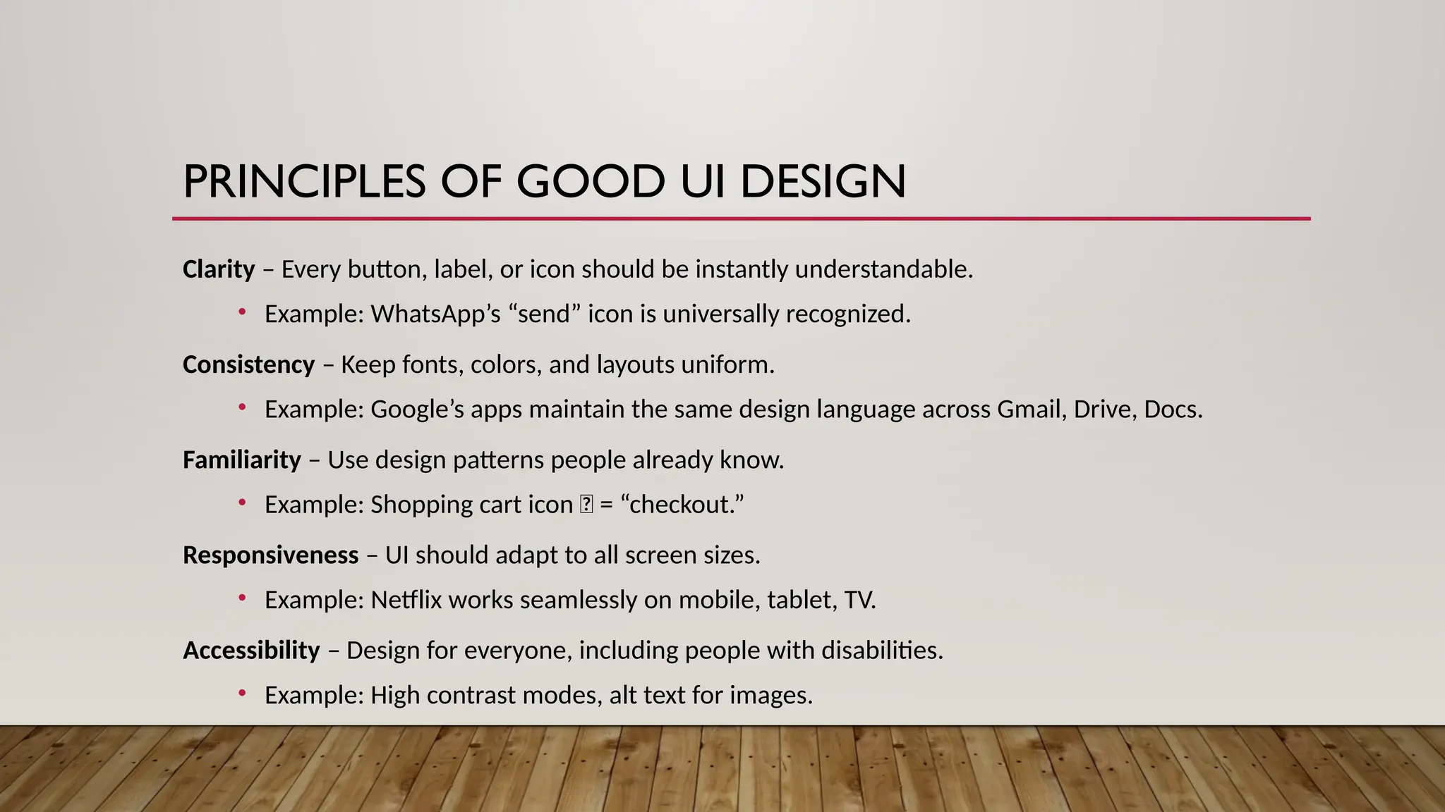PRINCIPLES OF GOOD UI DESIGN
Clarity – Every button, label, or icon should be instantly understandable.
• Example: WhatsApp’s “send” icon is universally recognized.
Consistency – Keep fonts, colors, and layouts uniform.
• Example: Google’s apps maintain the same design language across Gmail, Drive, Docs.
Familiarity – Use design patterns people already know.
• Example: Shopping cart icon 🛒 = “checkout.”
Responsiveness – UI should adapt to all screen sizes.
• Example: Netflix works seamlessly on mobile, tablet, TV.
Accessibility – Design for everyone, including people with disabilities.
• Example: High contrast modes, alt text for images.
 