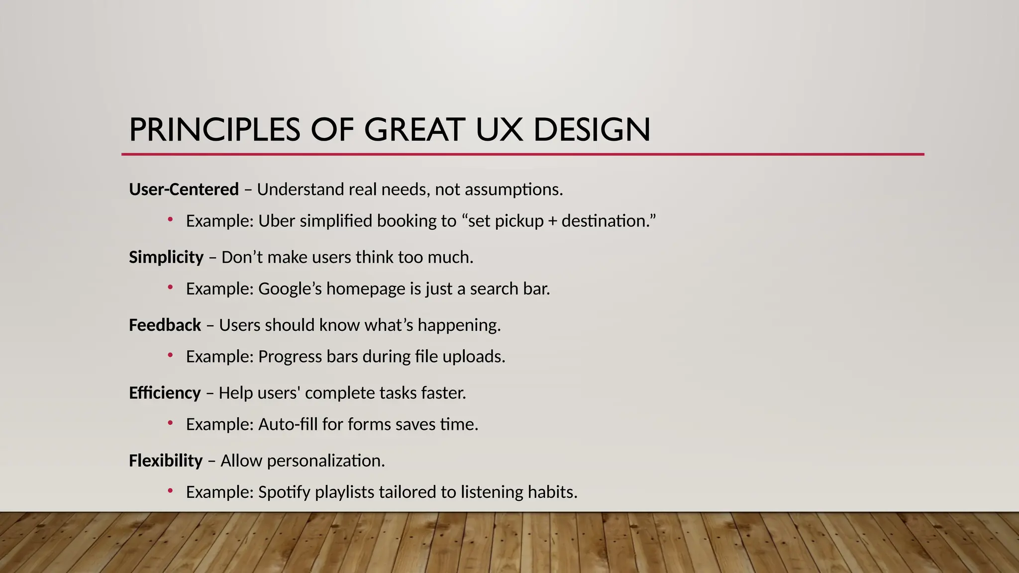 PRINCIPLES OF GREAT UX DESIGN
User-Centered – Understand real needs, not assumptions.
• Example: Uber simplified booking to “set pickup + destination.”
Simplicity – Don’t make users think too much.
• Example: Google’s homepage is just a search bar.
Feedback – Users should know what’s happening.
• Example: Progress bars during file uploads.
Efficiency – Help users' complete tasks faster.
• Example: Auto-fill for forms saves time.
Flexibility – Allow personalization.
• Example: Spotify playlists tailored to listening habits.
 