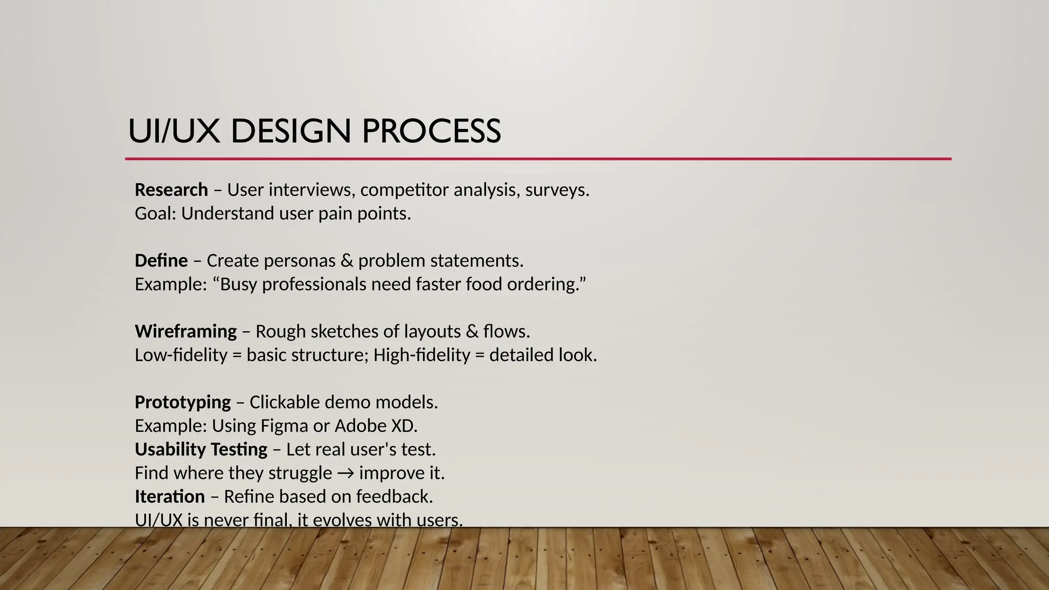 UI/UX DESIGN PROCESS
Research – User interviews, competitor analysis, surveys.
Goal: Understand user pain points.
Define – Create personas & problem statements.
Example: “Busy professionals need faster food ordering.”
Wireframing – Rough sketches of layouts & flows.
Low-fidelity = basic structure; High-fidelity = detailed look.
Prototyping – Clickable demo models.
Example: Using Figma or Adobe XD.
Usability Testing – Let real user's test.
Find where they struggle → improve it.
Iteration – Refine based on feedback.
UI/UX is never final, it evolves with users.
 