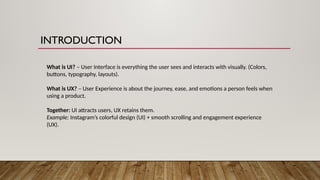 INTRODUCTION
What is UI? – User Interface is everything the user sees and interacts with visually. (Colors,
buttons, typography, layouts).
What is UX? – User Experience is about the journey, ease, and emotions a person feels when
using a product.
Together: UI attracts users, UX retains them.
Example: Instagram’s colorful design (UI) + smooth scrolling and engagement experience
(UX).
 