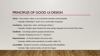 PRINCIPLES OF GOOD UI DESIGN
Clarity – Every button, label, or icon should be instantly understandable.
• Example: WhatsApp’s “send” icon is universally recognized.
Consistency – Keep fonts, colors, and layouts uniform.
• Example: Google’s apps maintain the same design language across Gmail, Drive, Docs.
Familiarity – Use design patterns people already know.
• Example: Shopping cart icon 🛒 = “checkout.”
Responsiveness – UI should adapt to all screen sizes.
• Example: Netflix works seamlessly on mobile, tablet, TV.
Accessibility – Design for everyone, including people with disabilities.
• Example: High contrast modes, alt text for images.
 
