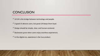 CONCLUSION
 UI/UX is the bridge between technology and people.
 A good UI attracts users, but great UX keeps them loyal.
 Design should be simple, clear, and human-centered.
 Businesses grow when users enjoy seamless experiences.
 In the digital era, experience is the true product.
 