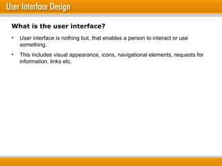 What is the user interface? User interface is nothing but, that enables a person to interact or use something. This includes visual appearance, icons, navigational elements, requests for information, links etc.  