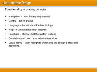 Navigation – I can find my way around Control – I’m in charge Language – I understand the terminology Help – I can get help when I need it Feedback – I know what the system is doing Consistency – I don’t have to learn new tricks Visual clarity – I can recognize things and the design is clear and appealing. Functionality –  Usability principles 