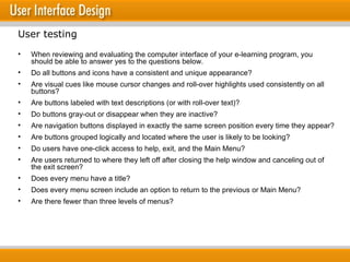 When reviewing and evaluating the computer interface of your e-learning program, you should be able to answer yes to the questions below. Do all buttons and icons have a consistent and unique appearance? Are visual cues like mouse cursor changes and roll-over highlights used consistently on all buttons? Are buttons labeled with text descriptions (or with roll-over text)? Do buttons gray-out or disappear when they are inactive? Are navigation buttons displayed in exactly the same screen position every time they appear? Are buttons grouped logically and located where the user is likely to be looking? Do users have one-click access to help, exit, and the Main Menu? Are users returned to where they left off after closing the help window and canceling out of the exit screen? Does every menu have a title? Does every menu screen include an option to return to the previous or Main Menu? Are there fewer than three levels of menus? User testing 