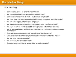 Do menus have nine or fewer items on them? Are menu items listed in a sequential or logical order? Do menus indicate which items the student has completed? Are there clear instructions associated with menus, questions, and other tasks? Are error messages written in plain language? Are status messages displayed during delays greater than four seconds? Are page or screen counters used to show progress within linear lessons? Are all pop-up windows positioned on the screen so they do not cover up relevant information? Does text appear clearly and with normal margins and spacing? Can users interact with the program from either the keyboard or the mouse? Are text fonts used consistently? Are audio volume levels consistent? Do users have the option to replay video or audio narration? User testing 