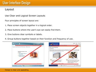 Layout Use Clear and Logical Screen Layouts Four principles of screen layout are: 1. Place screen objects together in a logical order.  2. Place buttons where the user's eye can easily find them.  3. Give buttons clear symbols or labels. 4. Group buttons together based on their function and frequency of use. Design is clear and appealing. 