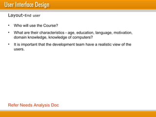 Who will use the Course? What are their characteristics - age, education, language, motivation, domain knowledge, knowledge of computers? It is important that the development team have a realistic view of the users. Layout- End   user Refer Needs Analysis Doc 