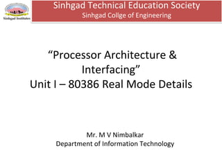 “Processor Architecture &
Interfacing”
Unit I – 80386 Real Mode Details
Sinhgad Technical Education Society
Sinhgad Collge of Engineering
Mr. M V Nimbalkar
Department of Information Technology
 