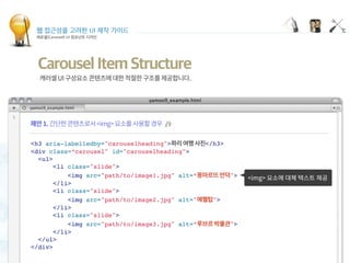 웹 접근성을 고려한 UI 제작 가이드
캐로셀(Carousel) UI 컴포넌트 디자인
<h3 aria-labelledby="carouselheading"> </h3>
<div class=“carousel" id="carouselheading">
<ul>
<li class="slide">
<img src="path/to/image1.jpg" alt=“ ">
</li>
<li class="slide">
<img src="path/to/image2.jpg" alt=" ">
</li>
<li class="slide">
<img src="path/to/image3.jpg" alt=“ ">
</li>
</ul>
</div>
Carousel Item Structure
 