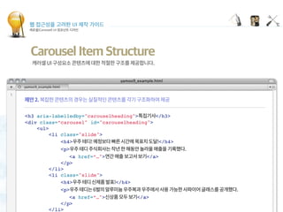 웹 접근성을 고려한 UI 제작 가이드
캐로셀(Carousel) UI 컴포넌트 디자인
Carousel Item Structure
<h3 aria-labelledby="carouselheading"> </h3>
<div class=“carousel" id="carouselheading">
<ul>
<li class="slide">
<h4> </h4>
<p>  
<a href=“…"> </a>
</p>
</li>
<li class="slide">
<h4> </h4>
<p>  
<a href=“…"> </a>
</p>
</li>
 