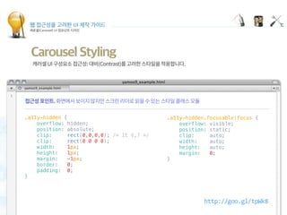 웹 접근성을 고려한 UI 제작 가이드
캐로셀(Carousel) UI 컴포넌트 디자인
Carousel Styling
.a11y-hidden {
    overflow: hidden;
    position: absolute;
    clip:     rect(0,0,0,0); /* IE 6,7 */
    clip:     rect(0 0 0 0);
    width:    1px;
    height:   1px;
    margin:   -1px;
    border:   0;
    padding:  0;
}
.a11y-hidden.focusable:focus {
    overflow: visible;
    position: static;
    clip:     auto;
    width:    auto;
    height:   auto;
    margin:   0;
}
http://goo.gl/tpWk8
 