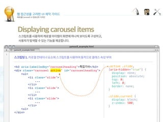 웹 접근성을 고려한 UI 제작 가이드
캐로셀(Carousel) UI 컴포넌트 디자인
Displaying carousel items
 
.active .slide,
[aria-hidden="true"] {
  display: none;
  position: absolute;
  top: 0;
  left: 0;
  border: none;
}
 
.slide.current {
  display: block;
  z-index: 500;
}
<h3 aria-labelledby="carouselheading"> </h3>
<div class=“carousel active" id="carouselheading">
<ul>
<li class="slide">
...
</li>
<li class="slide">
...
</li>
<li class="slide">
...
</li>
<ul>
</div>
 