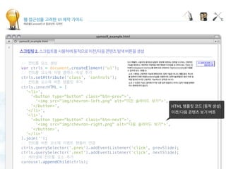 웹 접근성을 고려한 UI 제작 가이드
캐로셀(Carousel) UI 컴포넌트 디자인
Displaying carousel items
 
// 컨트롤 요소 생성
var ctrls = document.createElement('ul');
// 컨트롤 요소에 식별 클래스 속성 추가
ctrls.setAttribute('class', 'controls');
// 컨트롤 요소에 버튼 템플릿 추가
ctrls.innerHTML = [
  '<li>',
    '<button type="button" class="btn-prev">',
      '<img src="img/chevron-left.png" alt="이전 슬라이드 보기">',
    '</button>',
  '</li>',
  '<li>',
    '<button type="button" class="btn-next">',
      '<img src="img/chevron-right.png" alt="다음 슬라이드 보기">',
    '</button>',
  '</li>'
].join('');
// 컨트롤 버튼 요소에 이벤트 핸들러 연결
ctrls.querySelector('.prev').addEventListener('click', prevSlide);
ctrls.querySelector('.next').addEventListener('click', nextSlide);
// 캐러셀에 컨트롤 요소 추가
carousel.appendChild(ctrls);
 
 