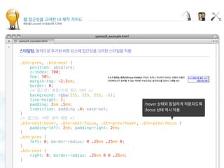 웹 접근성을 고려한 UI 제작 가이드
캐로셀(Carousel) UI 컴포넌트 디자인
Displaying carousel items
 
.btn-prev, .btn-next {
    position: absolute;
    z-index: 700;
    top: 50%;
    margin-top: -2.5em;
    border: 0;
    /* 접근성: 배경/전경 명도 대비 */
    background: rgba(255, 255, 255, .6);
    line-height: 1;
    padding: 2em .5em;
    transition: padding .4s ease-out;
}
/* 접근성: 버튼 영역 확장 */
.btn-next:hover, .btn-next:focus, .btn-prev:hover, .btn-prev:focus {
    padding-left: 2em; padding-right: 2em;
}
.btn-prev {
    left: 0; border-radius: 0 .25em .25em 0;
}
.btn-next {
    right: 0; border-radius: .25em 0 0 .25em;
}
 
 