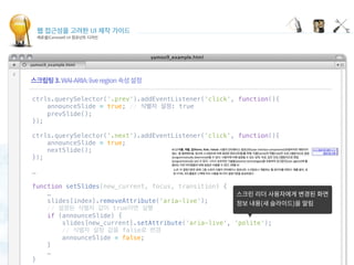 웹 접근성을 고려한 UI 제작 가이드
캐로셀(Carousel) UI 컴포넌트 디자인
Displaying carousel items
 
ctrls.querySelector('.prev').addEventListener('click', function(){
    announceSlide = true; // 식별자 설정: true
    prevSlide();
});
 
ctrls.querySelector('.next').addEventListener('click', function(){
    announceSlide = true;
    nextSlide();
});
 
…
 
function setSlides(new_current, focus, transition) {
    …
    slides[index].removeAttribute('aria-live');
    // 설정된 식별자 값이 true이면 실행
    if (announceSlide) {
        slides[new_current].setAttribute('aria-live', 'polite');
        // 식별자 설정 값을 false로 변경
        announceSlide = false;
    }
    …
}
 