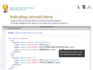 웹 접근성을 고려한 UI 제작 가이드
캐로셀(Carousel) UI 컴포넌트 디자인
Indicating carousel items
 
<ul class="slidenav">
<li>
<button class="current" data-slide="0">
<span class="a11y-hidden"> </span> 1
<span class="a11y-hidden"> </span>
<span class="a11y-hidden"> </span>
</button>
</li>
<li>
<button data-slide=“1">
<span class="a11y-hidden"> </span> 2</button>
<span class="a11y-hidden"> </span>
</button>
</li> …
</ul>
 