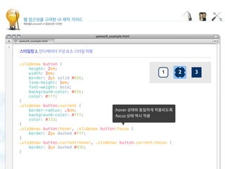 웹 접근성을 고려한 UI 제작 가이드
캐로셀(Carousel) UI 컴포넌트 디자인
Indicating carousel items
 
.slidenav button {
    height: 2em;
    width: 2em;
    border: 2px solid #036;
    line-height: 1em;
    font-weight: bold;
    background-color: #036;
    color: #fff;
}
.slidenav button.current {
    border-radius: .5em;
    background-color: #fff;
    color: #333;
}
.slidenav button:hover, .slidenav button:focus {
    border: 2px dashed #fff;
}
.slidenav button.current:hover, .slidenav button.current:focus {
    border: 2px dashed #036;
}
 
 
