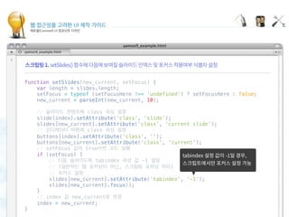 웹 접근성을 고려한 UI 제작 가이드
캐로셀(Carousel) UI 컴포넌트 디자인
Focusing carousel items
 
function setSlides(new_current, setFocus) {
    var length = slides.length;
    setFocus = typeof (setFocusHere !== 'undefined') ? setFocusHere : false;
    new_current = parseInt(new_current, 10);
 
    // 슬라이드 콘텐츠에 class 속성 설정
    slide[index].setAttribute('class', 'slide');
    slides[new_current].setAttribute('class', 'current slide');
    // 인디케이터 버튼에 class 속성 설정
    buttons[index].setAttribute('class', '');
    buttons[new_current].setAttribute('class', 'current');
    // setFocus 값이 true이면 코드 실행
    if (setFocus) {
        // 다음 슬라이드에 tabindex 속성 값 -1 설정
        // (일반적인 탭 포커싱이 아닌, 스크립팅 포커싱 처리)
        // 포커스 설정
        slides[new_current].setAttribute('tabindex', '-1');
        slides[new_current].focus();
    }
    // index 값 new_current로 변경
    index = new_current;
}
 
 
 