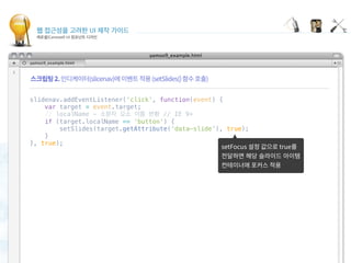 웹 접근성을 고려한 UI 제작 가이드
캐로셀(Carousel) UI 컴포넌트 디자인
Focusing carousel items
 
slidenav.addEventListener('click', function(event) {
    var target = event.target;
    // localName - 소문자 요소 이름 반환 // IE 9+
    if (target.localName == 'button') {
        setSlides(target.getAttribute('data-slide'), true);
    }
}, true);
 