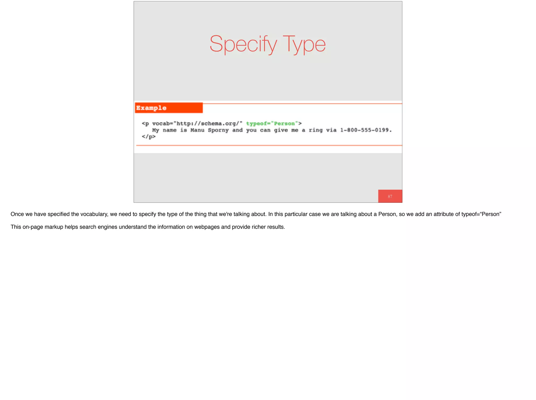 87
Specify Type
Once we have speciﬁed the vocabulary, we need to specify the type of the thing that we're talking about. In this particular case we are talking about a Person, so we add an attribute of typeof=“Person”
This on-page markup helps search engines understand the information on webpages and provide richer results.
 