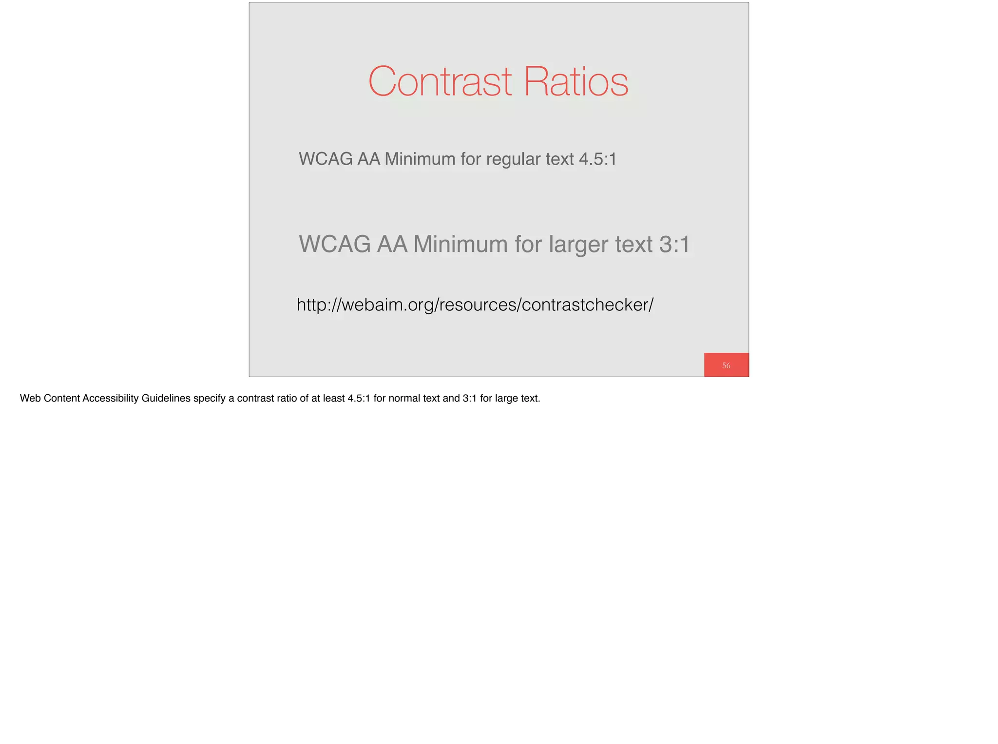 WCAG AA Minimum for regular text 4.5:1
56
Contrast Ratios
WCAG AA Minimum for larger text 3:1
http://webaim.org/resources/contrastchecker/
Web Content Accessibility Guidelines specify a contrast ratio of at least 4.5:1 for normal text and 3:1 for large text.
 