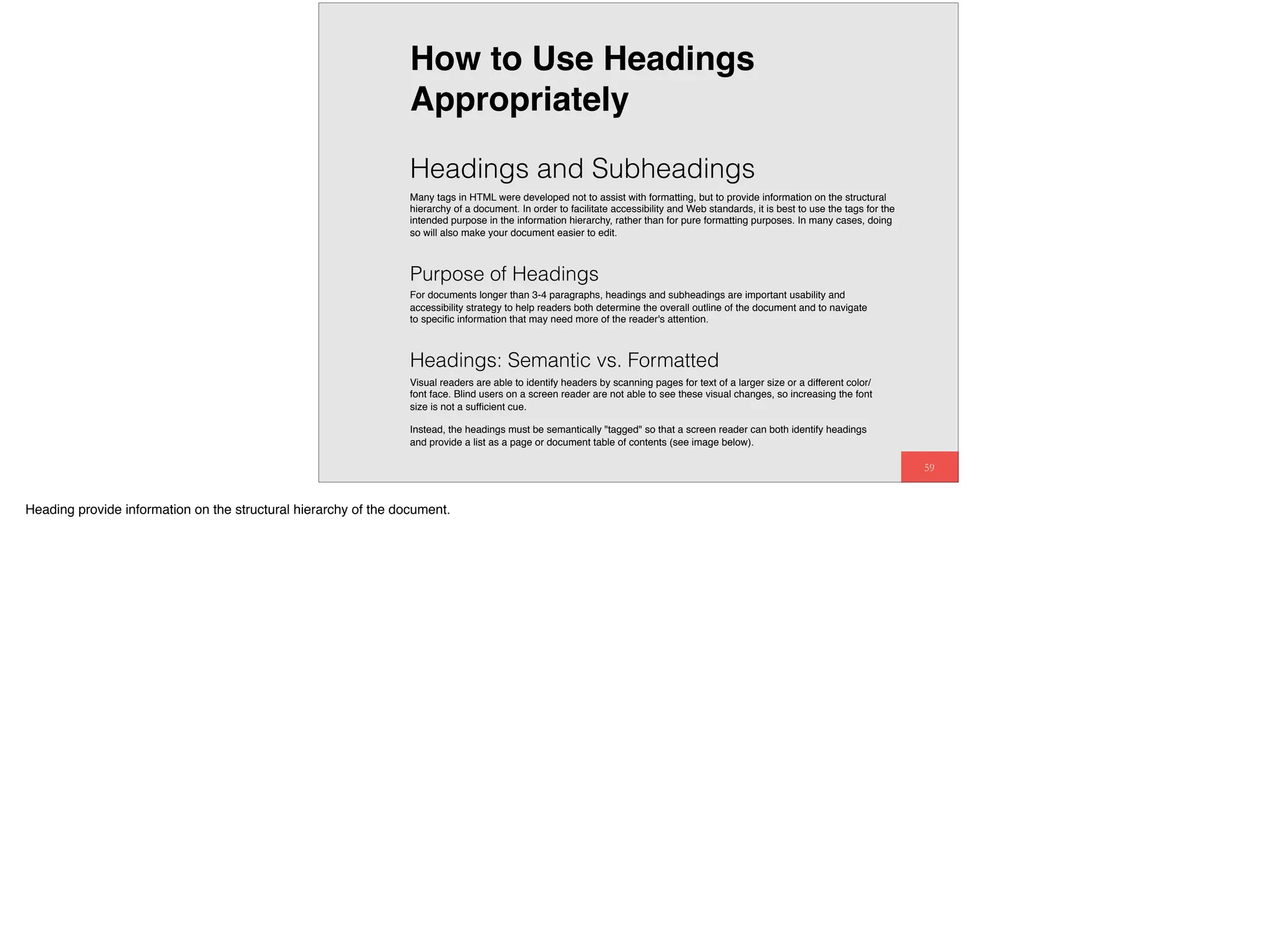 59
Headings and Subheadings
Many tags in HTML were developed not to assist with formatting, but to provide information on the structural
hierarchy of a document. In order to facilitate accessibility and Web standards, it is best to use the tags for the
intended purpose in the information hierarchy, rather than for pure formatting purposes. In many cases, doing
so will also make your document easier to edit.
Purpose of Headings
For documents longer than 3-4 paragraphs, headings and subheadings are important usability and
accessibility strategy to help readers both determine the overall outline of the document and to navigate
to speciﬁc information that may need more of the reader's attention.
How to Use Headings
Appropriately
Headings: Semantic vs. Formatted
Visual readers are able to identify headers by scanning pages for text of a larger size or a different color/
font face. Blind users on a screen reader are not able to see these visual changes, so increasing the font
size is not a sufﬁcient cue.
Instead, the headings must be semantically "tagged" so that a screen reader can both identify headings
and provide a list as a page or document table of contents (see image below).
Heading provide information on the structural hierarchy of the document.
 