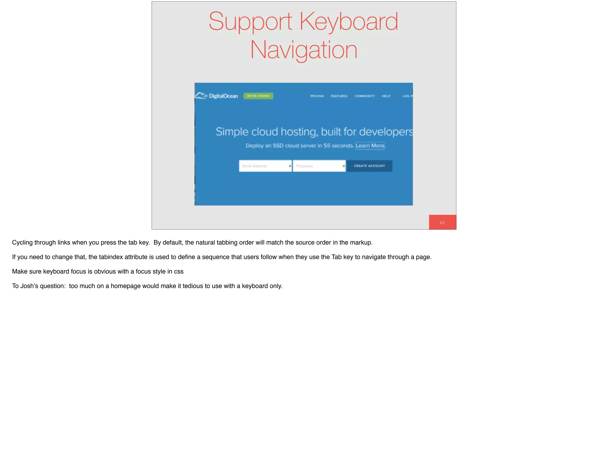 61
Support Keyboard
Navigation
Cycling through links when you press the tab key. By default, the natural tabbing order will match the source order in the markup.
If you need to change that, the tabindex attribute is used to deﬁne a sequence that users follow when they use the Tab key to navigate through a page.
Make sure keyboard focus is obvious with a focus style in css
To Josh’s question: too much on a homepage would make it tedious to use with a keyboard only.
 