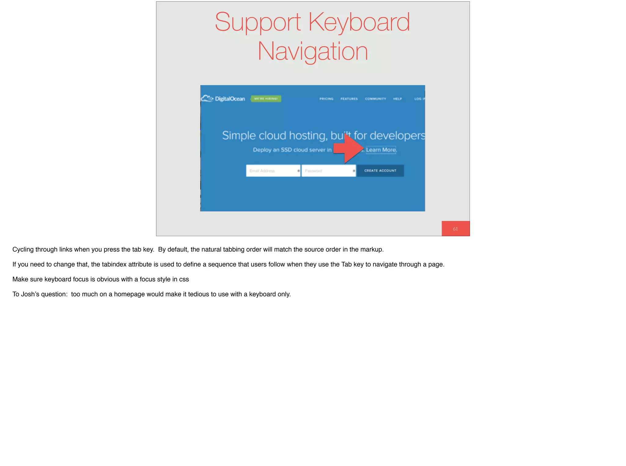 61
Support Keyboard
Navigation
Cycling through links when you press the tab key. By default, the natural tabbing order will match the source order in the markup.
If you need to change that, the tabindex attribute is used to deﬁne a sequence that users follow when they use the Tab key to navigate through a page.
Make sure keyboard focus is obvious with a focus style in css
To Josh’s question: too much on a homepage would make it tedious to use with a keyboard only.
 