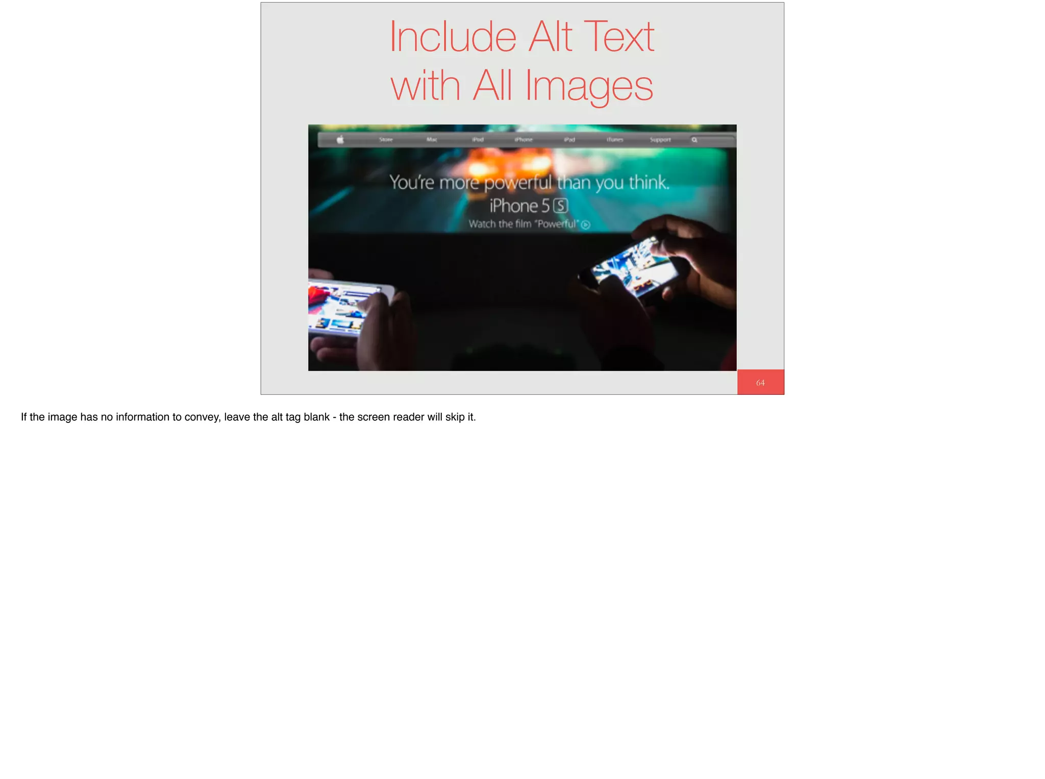 64
Include Alt Text
with All Images
If the image has no information to convey, leave the alt tag blank - the screen reader will skip it.
 