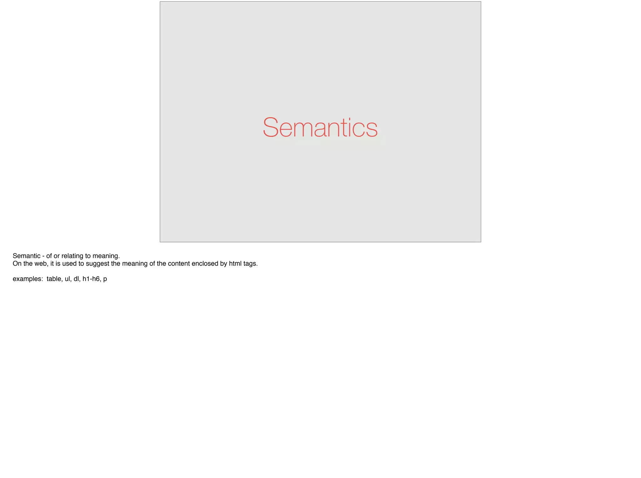 Semantics
Semantic - of or relating to meaning.
On the web, it is used to suggest the meaning of the content enclosed by html tags.
examples: table, ul, dl, h1-h6, p
 