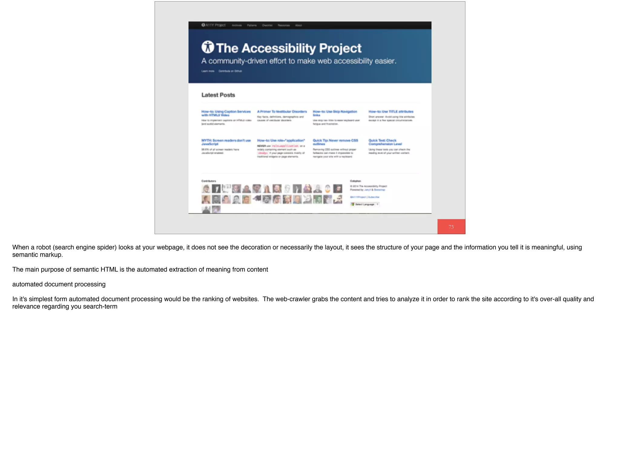 73
Document Outline
When a robot (search engine spider) looks at your webpage, it does not see the decoration or necessarily the layout, it sees the structure of your page and the information you tell it is meaningful, using
semantic markup.
The main purpose of semantic HTML is the automated extraction of meaning from content
automated document processing
In it's simplest form automated document processing would be the ranking of websites. The web-crawler grabs the content and tries to analyze it in order to rank the site according to it's over-all quality and
relevance regarding you search-term
 