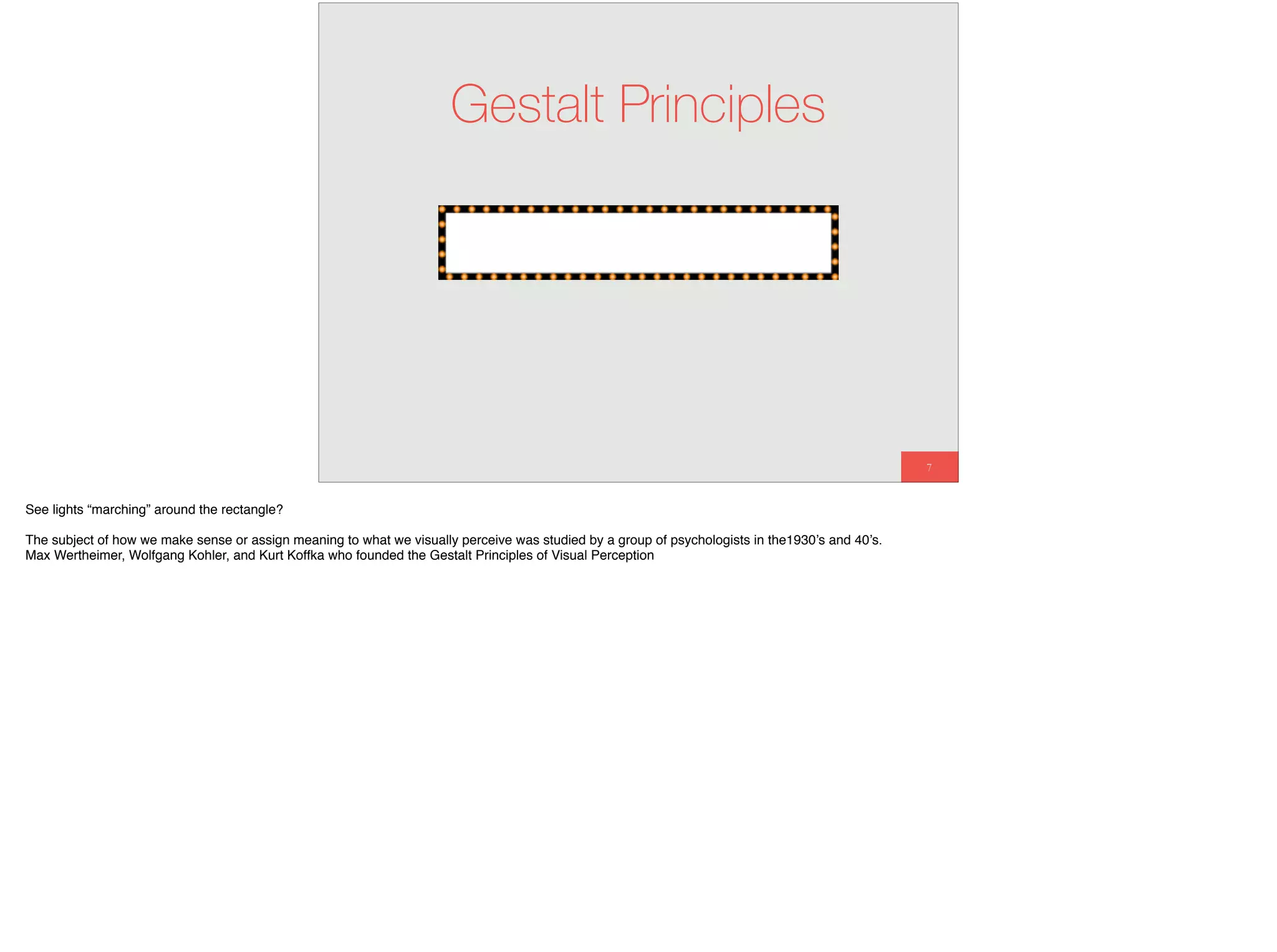 7
Gestalt Principles
See lights “marching” around the rectangle?
The subject of how we make sense or assign meaning to what we visually perceive was studied by a group of psychologists in the1930’s and 40’s.
Max Wertheimer, Wolfgang Kohler, and Kurt Koffka who founded the Gestalt Principles of Visual Perception
 