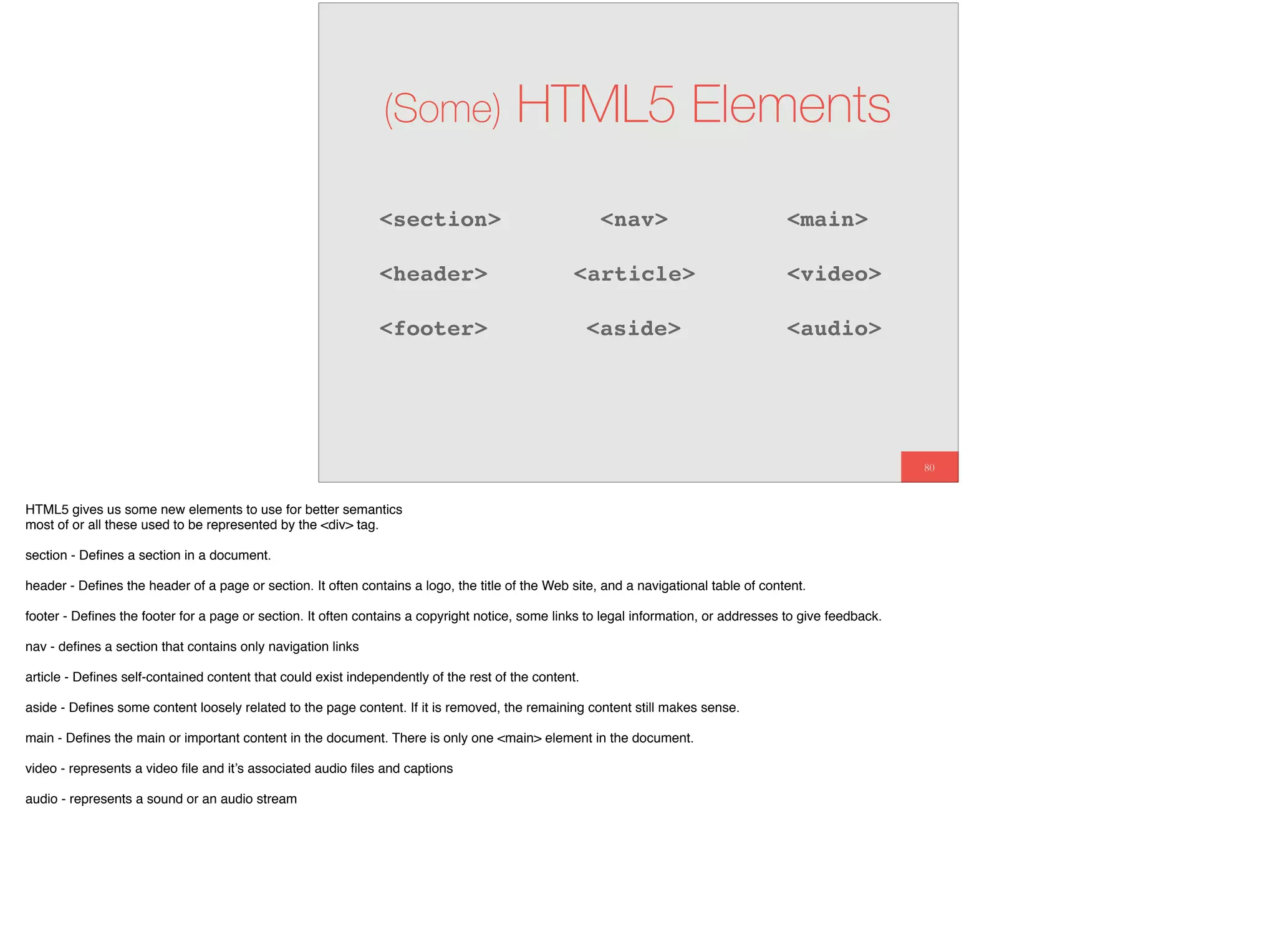 80
(Some) HTML5 Elements
<section>
<article>
<aside>
<nav>
<header>
<footer>
<main>
<video>
<audio>
HTML5 gives us some new elements to use for better semantics
most of or all these used to be represented by the <div> tag.
section - Deﬁnes a section in a document.
header - Deﬁnes the header of a page or section. It often contains a logo, the title of the Web site, and a navigational table of content.
footer - Deﬁnes the footer for a page or section. It often contains a copyright notice, some links to legal information, or addresses to give feedback.
nav - deﬁnes a section that contains only navigation links
article - Deﬁnes self-contained content that could exist independently of the rest of the content.
aside - Deﬁnes some content loosely related to the page content. If it is removed, the remaining content still makes sense.
main - Deﬁnes the main or important content in the document. There is only one <main> element in the document.
video - represents a video ﬁle and it’s associated audio ﬁles and captions
audio - represents a sound or an audio stream
 