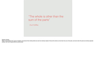 “The whole is other than the
sum of the parts”
-Kurt Koffka
Stephen Bradley
When human beings see a group of objects, we perceive their entirety before we see the individual objects. We see the whole as more than the sum of the parts, and even when the parts are entirely separate
entities, we’ll look to group them as some whole.
 