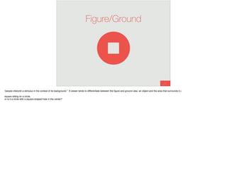 9
Figure/Ground
“people interpret a stimulus in the context of its background.” A viewer tends to differentiate between the ﬁgure and ground (aka. an object and the area that surrounds it.)
square sitting on a circle,
or is it a circle with a square-shaped hole in the center?
 