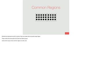 26
Common Regions
Elements are perceived as part of a group if they are located within the same closed region.
These circles are all the same but we see two distinct groups
most common way to show common region is to with a box
 
