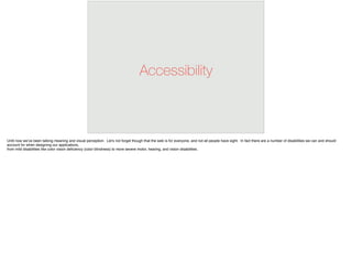 Accessibility
Until now we’ve been talking meaning and visual perception. Let’s not forget though that the web is for everyone, and not all people have sight. In fact there are a number of disabilities we can and should
account for when designing our applications,
from mild disabilities like color vision deﬁciency (color blindness) to more severe motor, hearing, and vision disabilities.
 